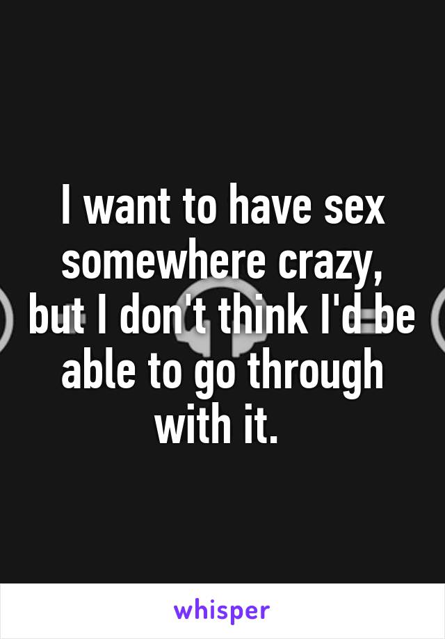 I want to have sex somewhere crazy, but I don't think I'd be able to go through with it. 