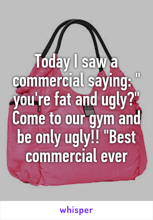 Today I saw a commercial saying: " you're fat and ugly?" Come to our gym and be only ugly!! "Best commercial ever