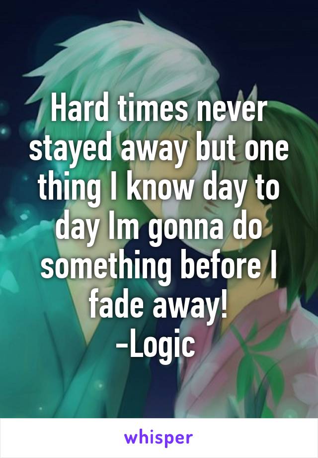 Hard times never stayed away but one thing I know day to day Im gonna do something before I fade away!
-Logic 