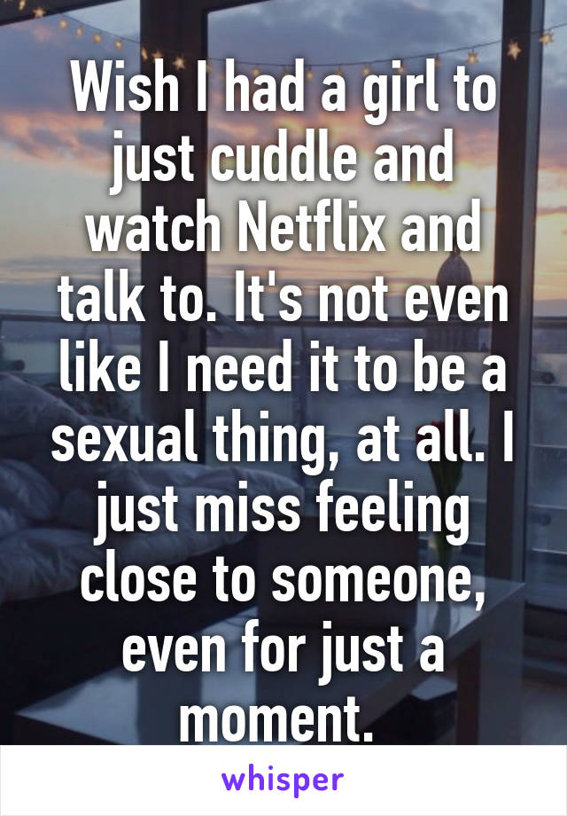Wish I had a girl to just cuddle and watch Netflix and talk to. It's not even like I need it to be a sexual thing, at all. I just miss feeling close to someone, even for just a moment. 