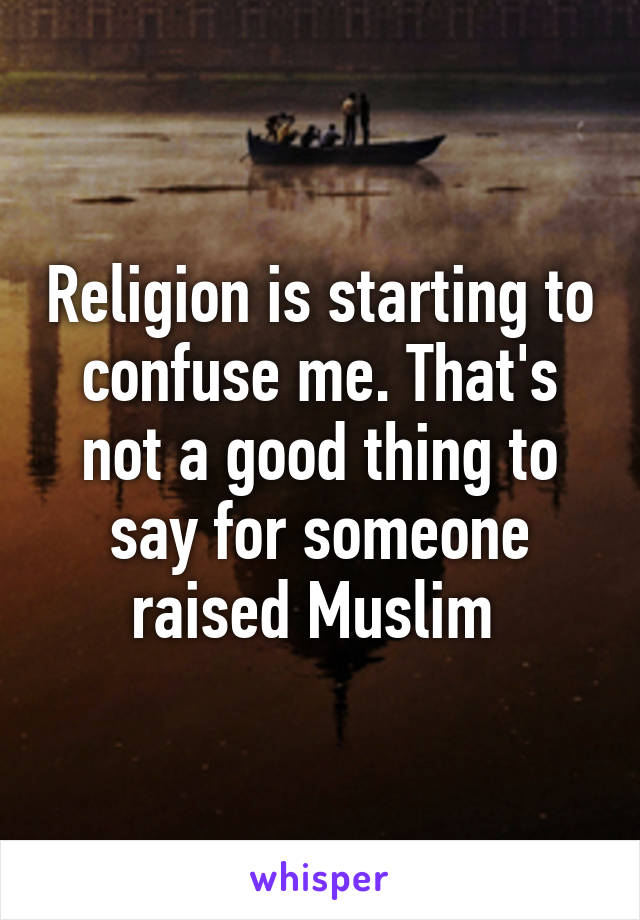 Religion is starting to confuse me. That's not a good thing to say for someone raised Muslim 