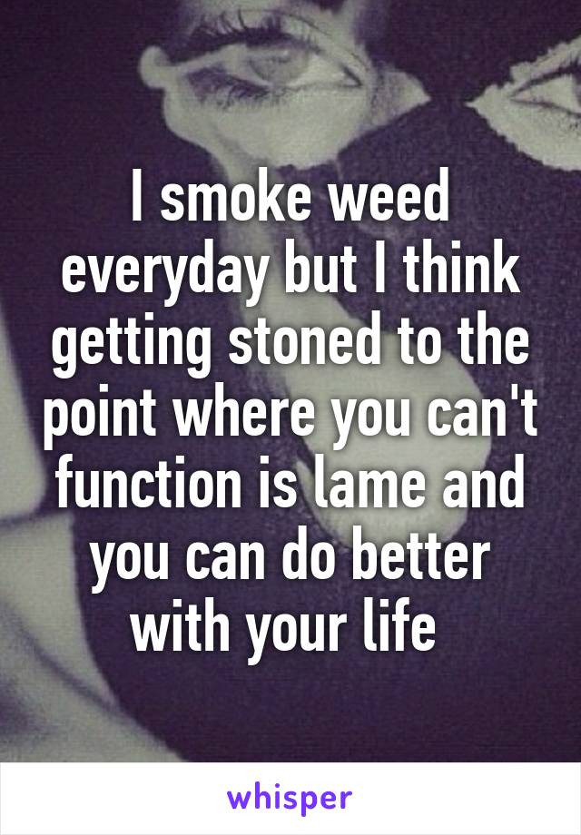I smoke weed everyday but I think getting stoned to the point where you can't function is lame and you can do better with your life 