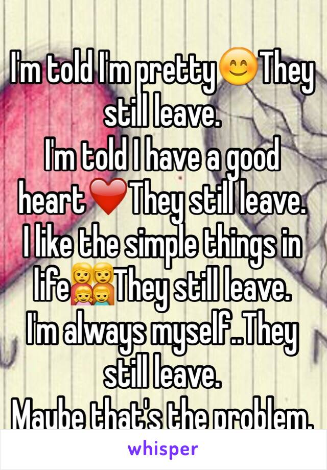 I'm told I'm pretty😊They still leave.
I'm told I have a good heart❤️They still leave.
I like the simple things in life👩‍👩‍👧‍👦They still leave.
I'm always myself..They still leave. 
Maybe that's the problem.