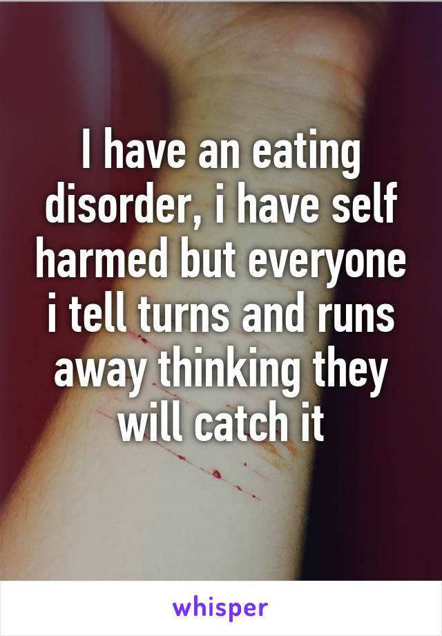 I have an eating disorder, i have self harmed but everyone i tell turns and runs away thinking they will catch it
