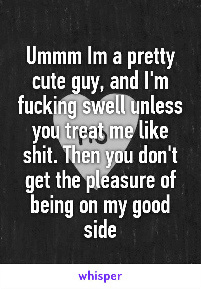 Ummm Im a pretty cute guy, and I'm fucking swell unless you treat me like shit. Then you don't get the pleasure of being on my good side