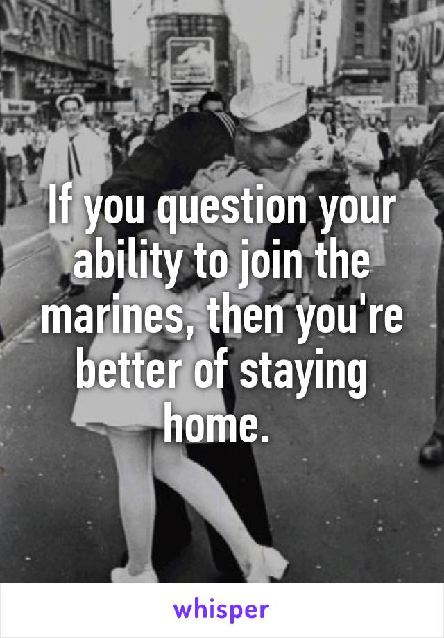 If you question your ability to join the marines, then you're better of staying home. 