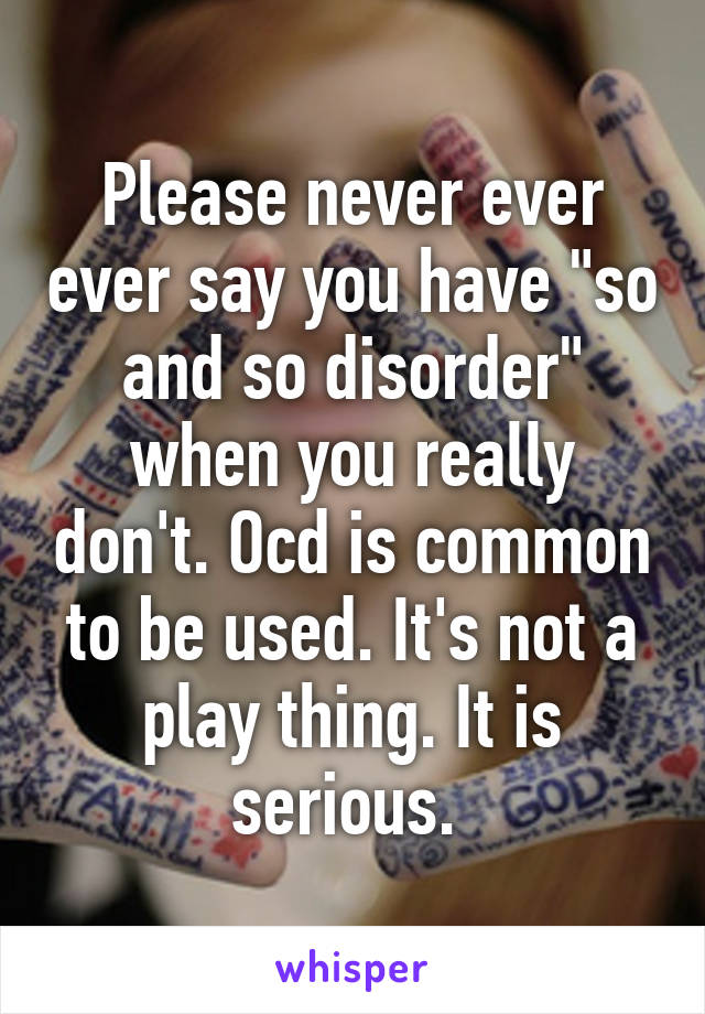 Please never ever ever say you have "so and so disorder" when you really don't. Ocd is common to be used. It's not a play thing. It is serious. 