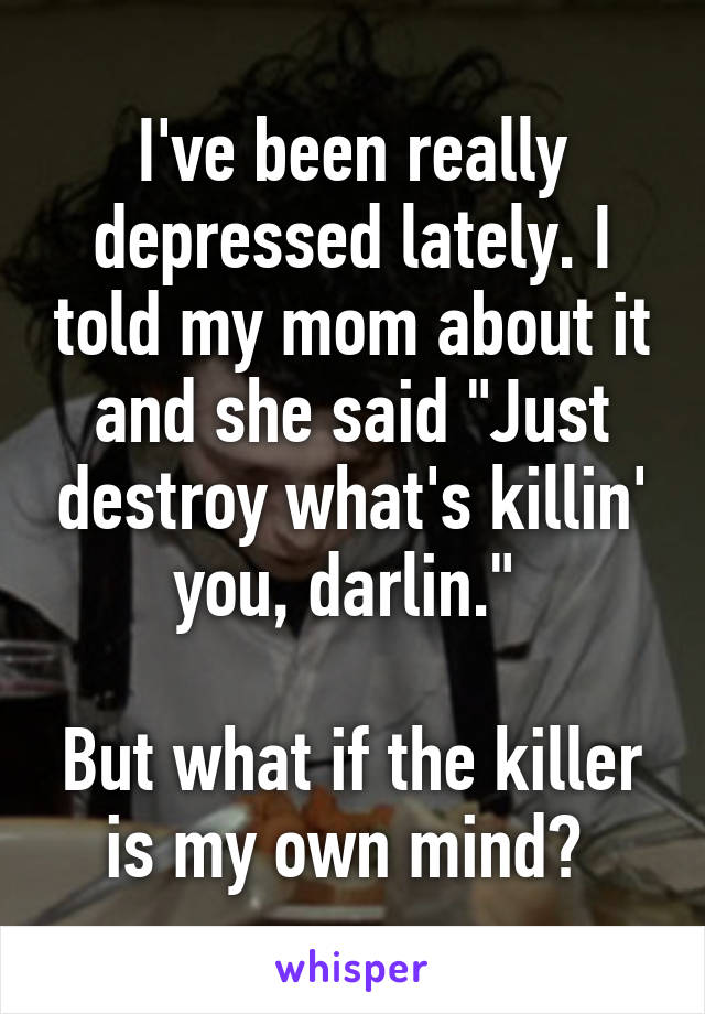 I've been really depressed lately. I told my mom about it and she said "Just destroy what's killin' you, darlin." 

But what if the killer is my own mind? 