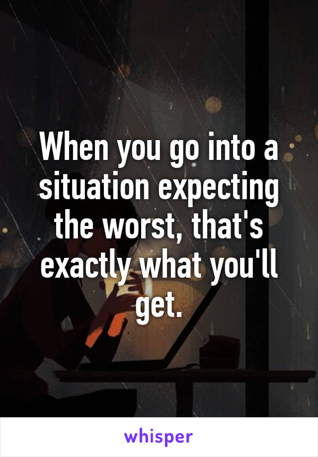 When you go into a situation expecting the worst, that's exactly what you'll get.