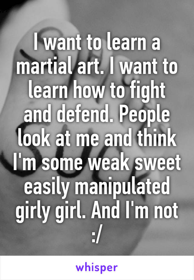 I want to learn a martial art. I want to learn how to fight and defend. People look at me and think I'm some weak sweet easily manipulated girly girl. And I'm not :/