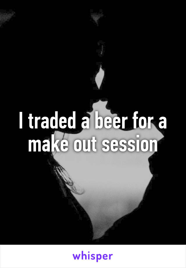 I traded a beer for a make out session