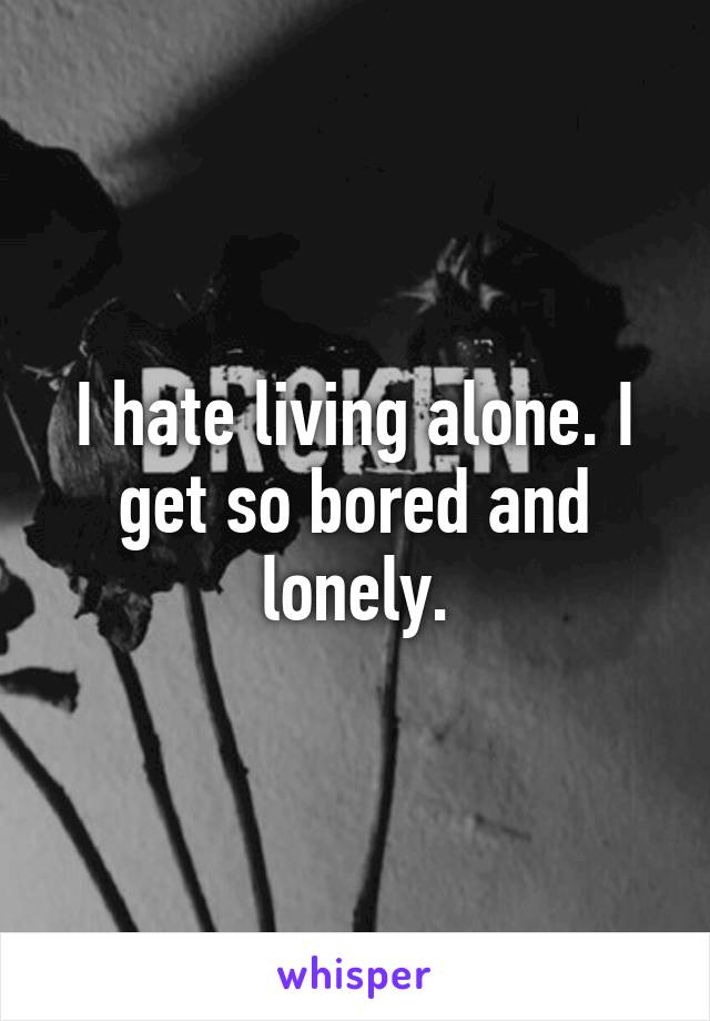 I hate living alone. I get so bored and lonely.