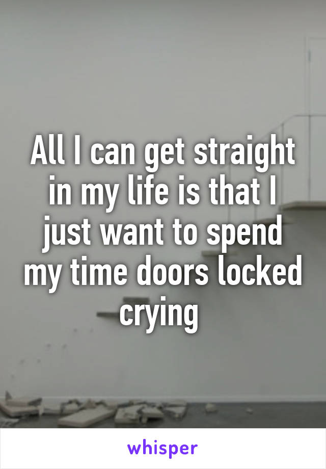 All I can get straight in my life is that I just want to spend my time doors locked crying 