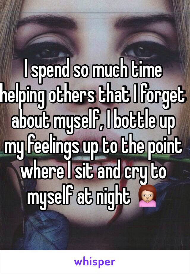 I spend so much time helping others that I forget about myself, I bottle up my feelings up to the point where I sit and cry to myself at night 🙍 