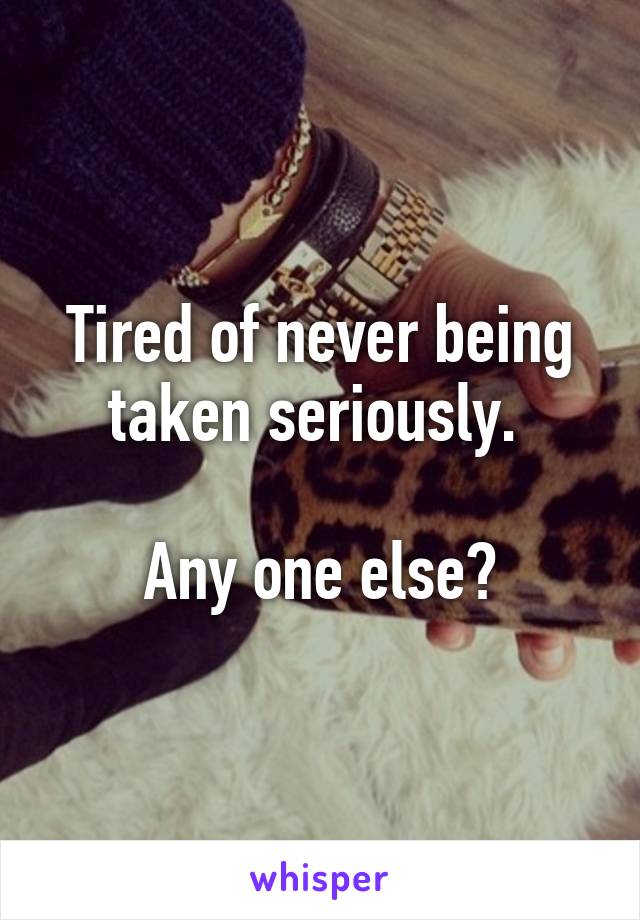 Tired of never being taken seriously. 

Any one else?