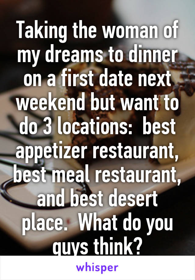 Taking the woman of my dreams to dinner on a first date next weekend but want to do 3 locations:  best appetizer restaurant, best meal restaurant, and best desert place.  What do you guys think?
