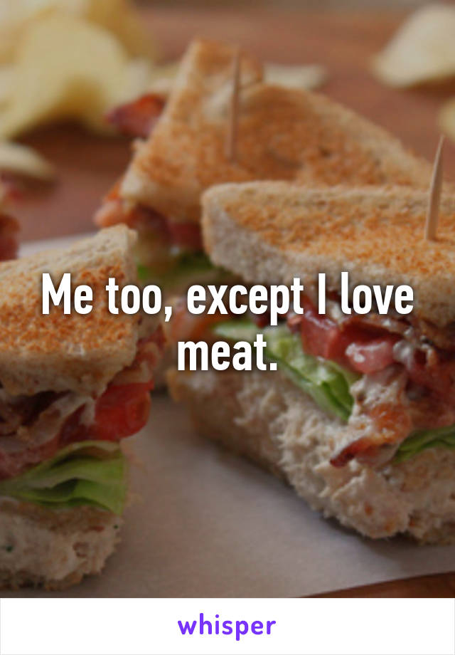 Me too, except I love meat.
