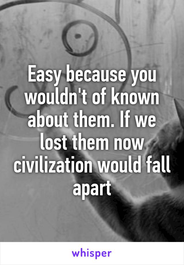 Easy because you wouldn't of known about them. If we lost them now civilization would fall apart