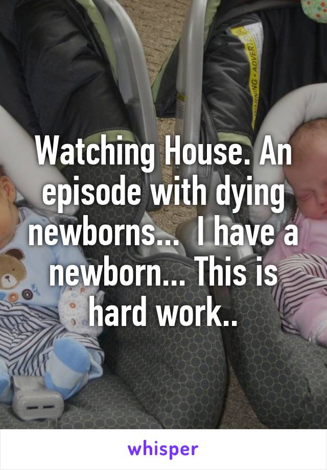 Watching House. An episode with dying newborns...  I have a newborn... This is hard work..