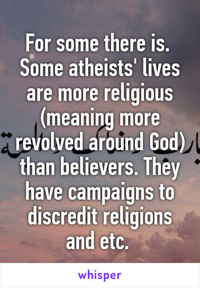 For some there is. 
Some atheists' lives are more religious (meaning more revolved around God) than believers. They have campaigns to discredit religions and etc. 