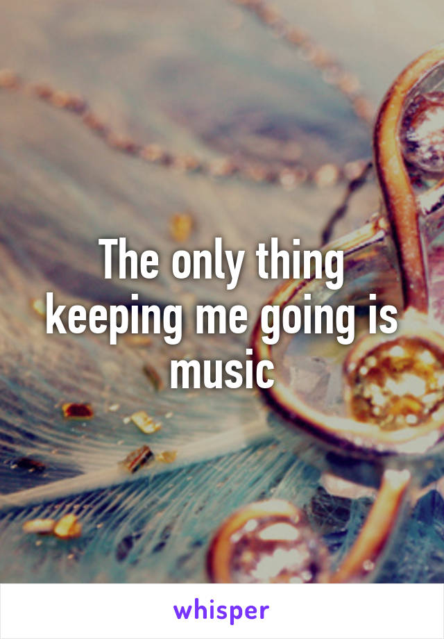 The only thing keeping me going is music