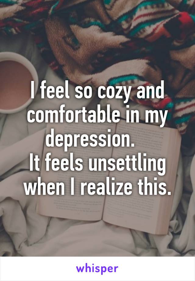 I feel so cozy and comfortable in my depression.   
It feels unsettling when I realize this.