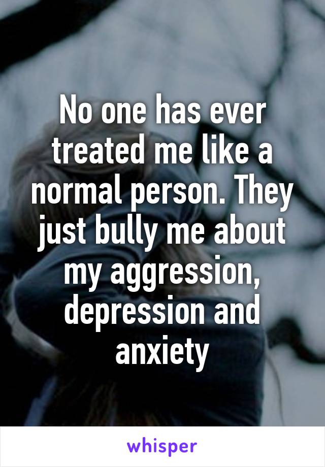 No one has ever treated me like a normal person. They just bully me about my aggression, depression and anxiety