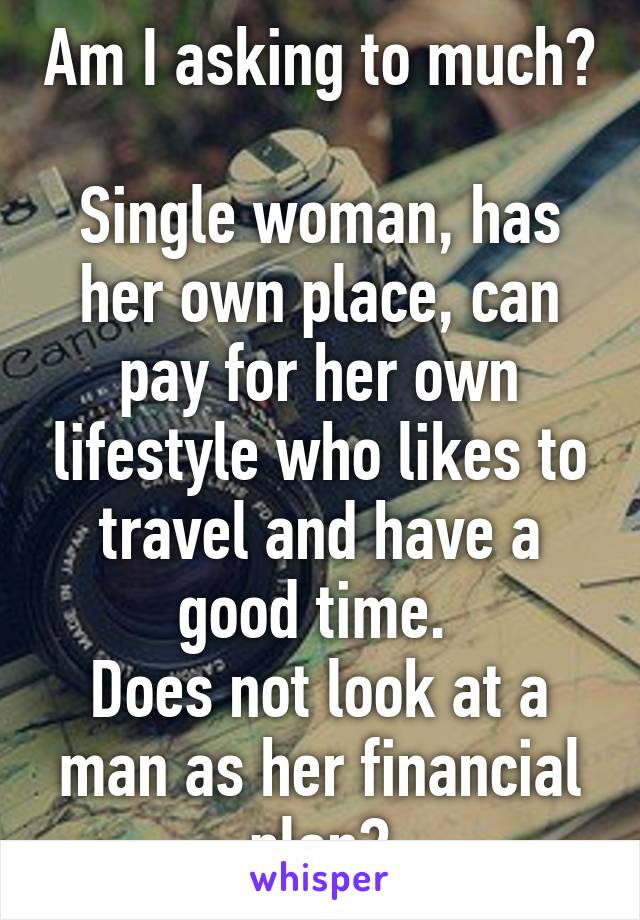Am I asking to much? 
Single woman, has her own place, can pay for her own lifestyle who likes to travel and have a good time. 
Does not look at a man as her financial plan?