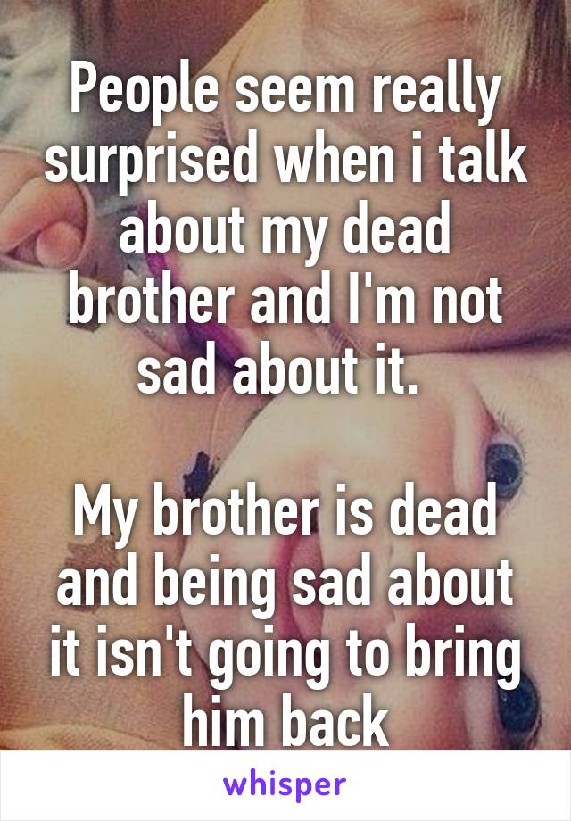 People seem really surprised when i talk about my dead brother and I'm not sad about it. 

My brother is dead and being sad about it isn't going to bring him back