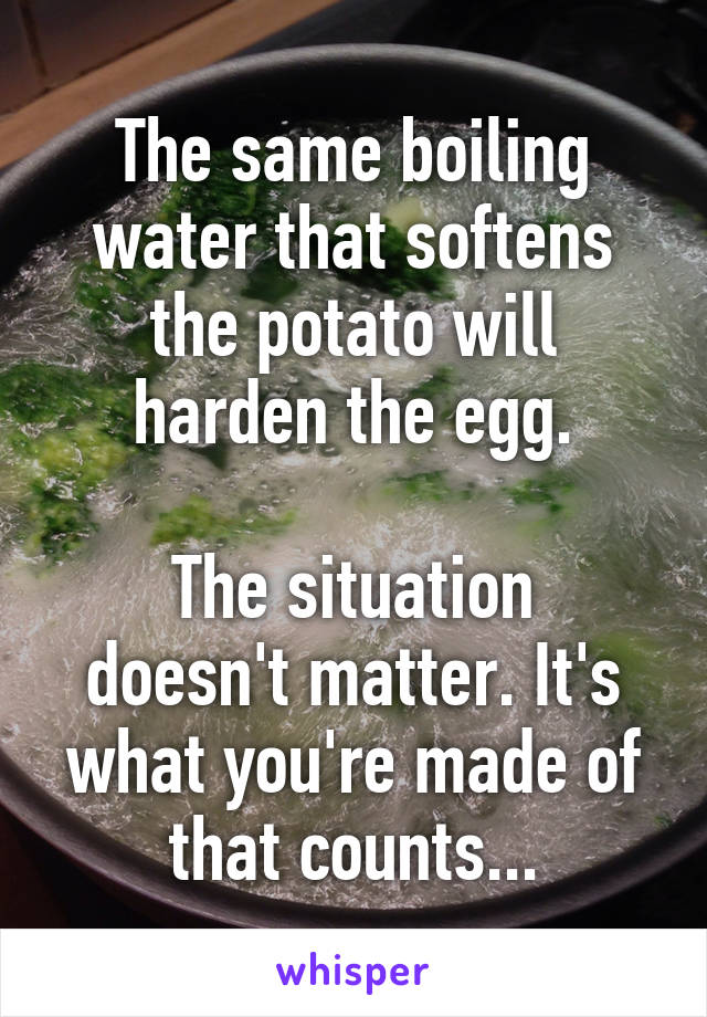 The same boiling water that softens the potato will harden the egg.

The situation doesn't matter. It's what you're made of that counts...