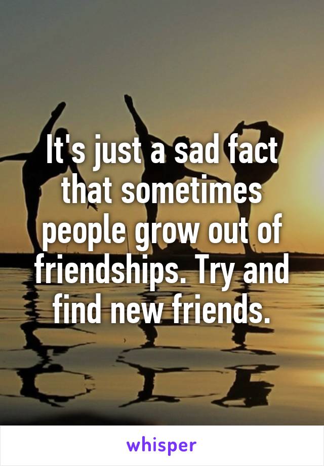 It's just a sad fact that sometimes people grow out of friendships. Try and find new friends.