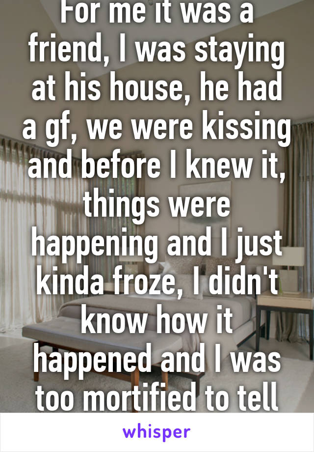 For me it was a friend, I was staying at his house, he had a gf, we were kissing and before I knew it, things were happening and I just kinda froze, I didn't know how it happened and I was too mortified to tell anyone