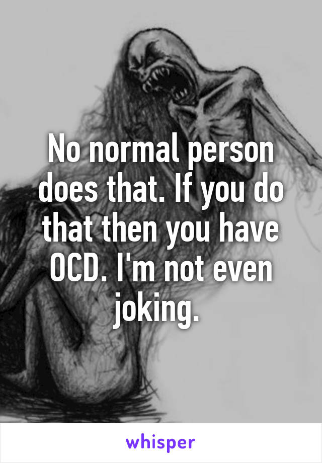 No normal person does that. If you do that then you have OCD. I'm not even joking. 