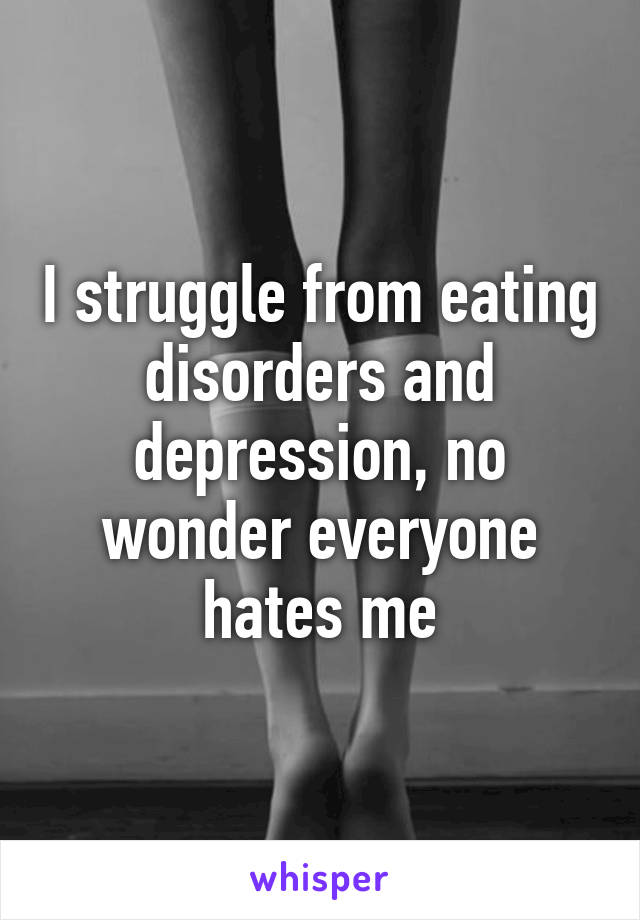 I struggle from eating disorders and depression, no wonder everyone hates me