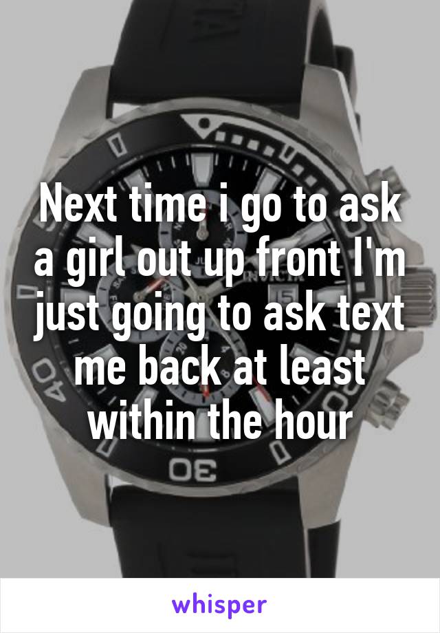 Next time i go to ask a girl out up front I'm just going to ask text me back at least within the hour