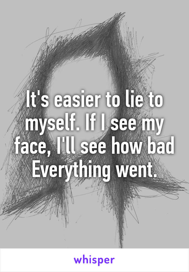It's easier to lie to myself. If I see my face, I'll see how bad Everything went.