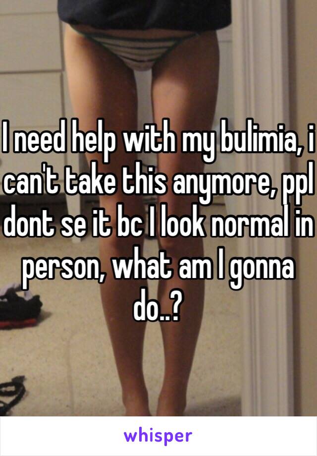 I need help with my bulimia, i can't take this anymore, ppl dont se it bc I look normal in person, what am I gonna do..?