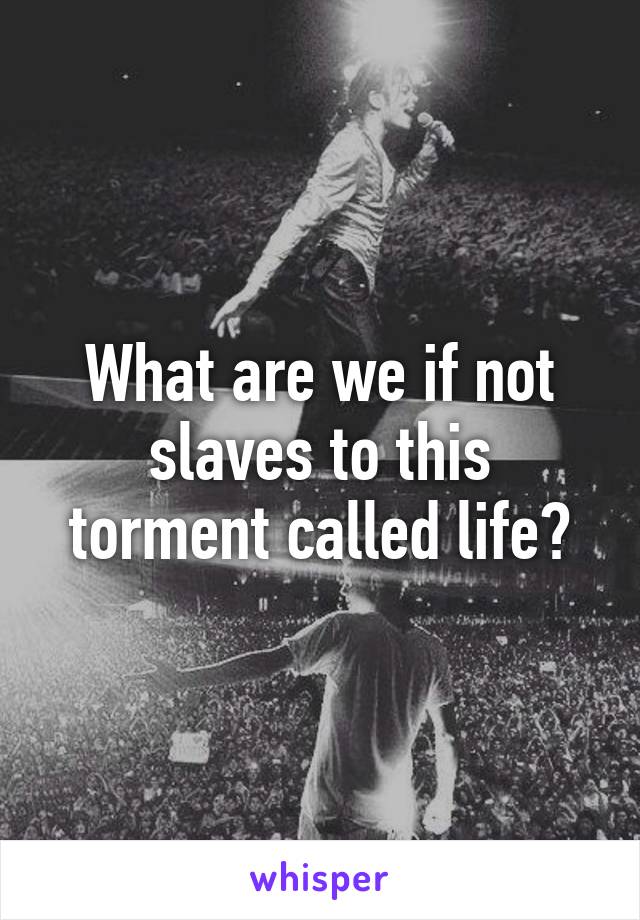 What are we if not slaves to this torment called life?