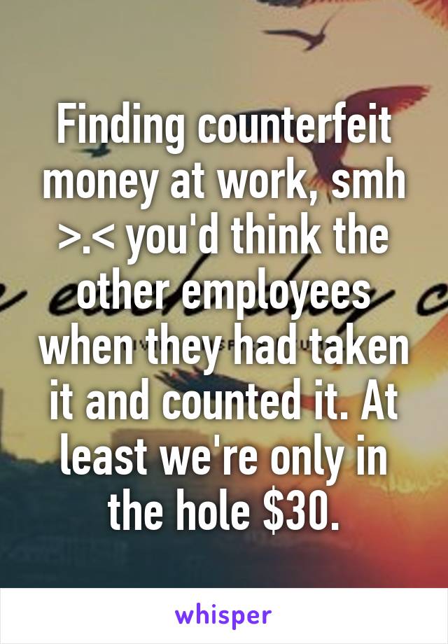Finding counterfeit money at work, smh >.< you'd think the other employees when they had taken it and counted it. At least we're only in the hole $30.