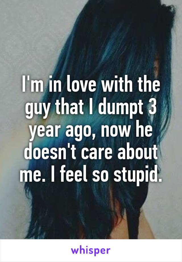I'm in love with the guy that I dumpt 3 year ago, now he doesn't care about me. I feel so stupid.