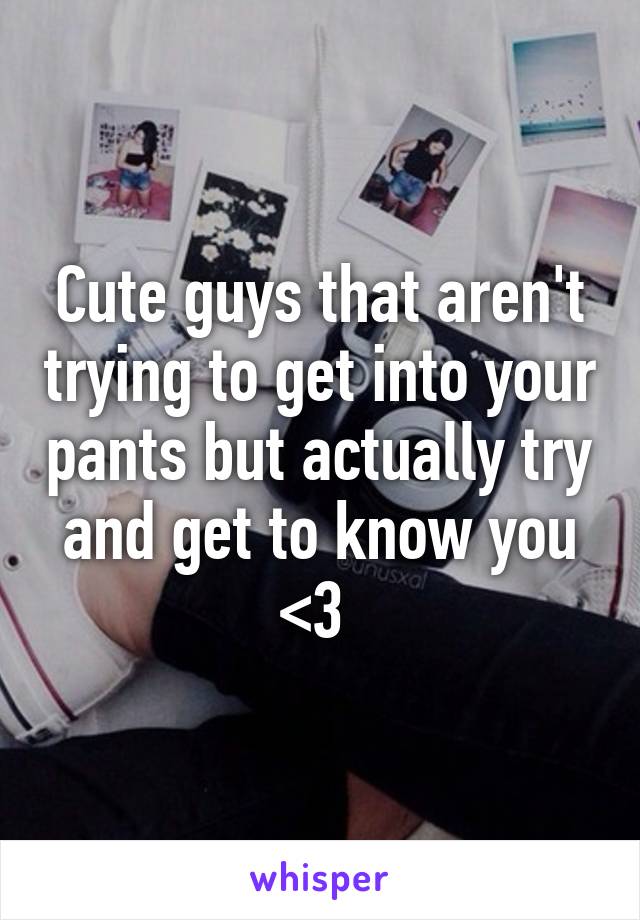 Cute guys that aren't trying to get into your pants but actually try and get to know you <3 
