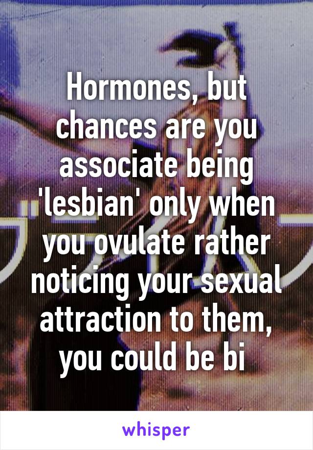 Hormones, but chances are you associate being 'lesbian' only when you ovulate rather noticing your sexual attraction to them, you could be bi 