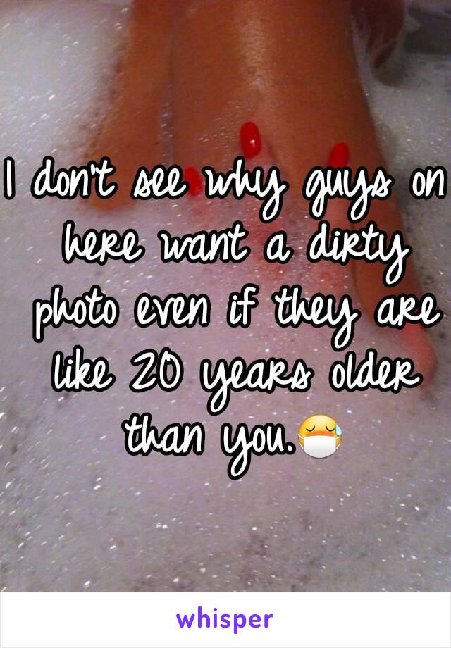 I don't see why guys on here want a dirty photo even if they are like 20 years older than you.😷