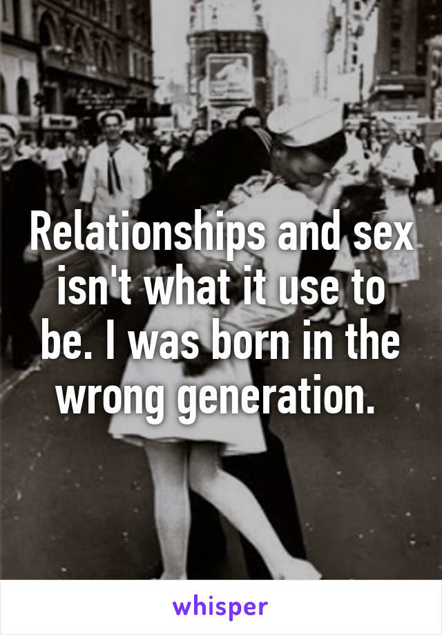 Relationships and sex isn't what it use to be. I was born in the wrong generation. 