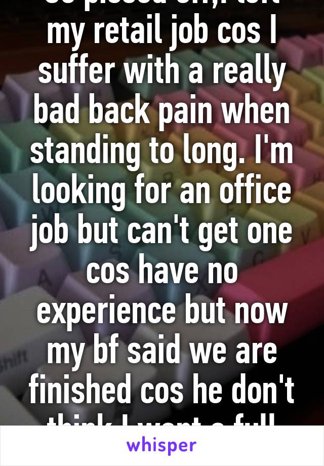 So pissed off,I left my retail job cos I suffer with a really bad back pain when standing to long. I'm looking for an office job but can't get one cos have no experience but now my bf said we are finished cos he don't think I want a full time 