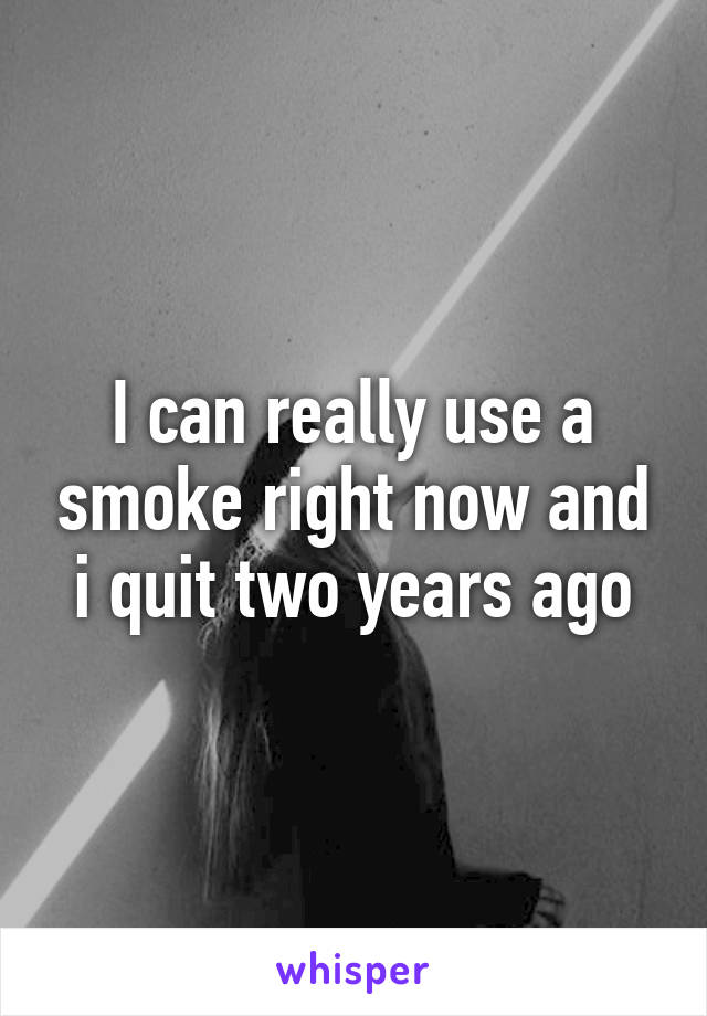 I can really use a smoke right now and i quit two years ago