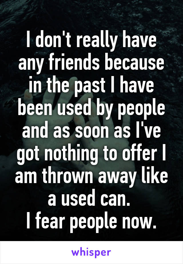 I don't really have any friends because in the past I have been used by people and as soon as I've got nothing to offer I am thrown away like a used can. 
I fear people now.