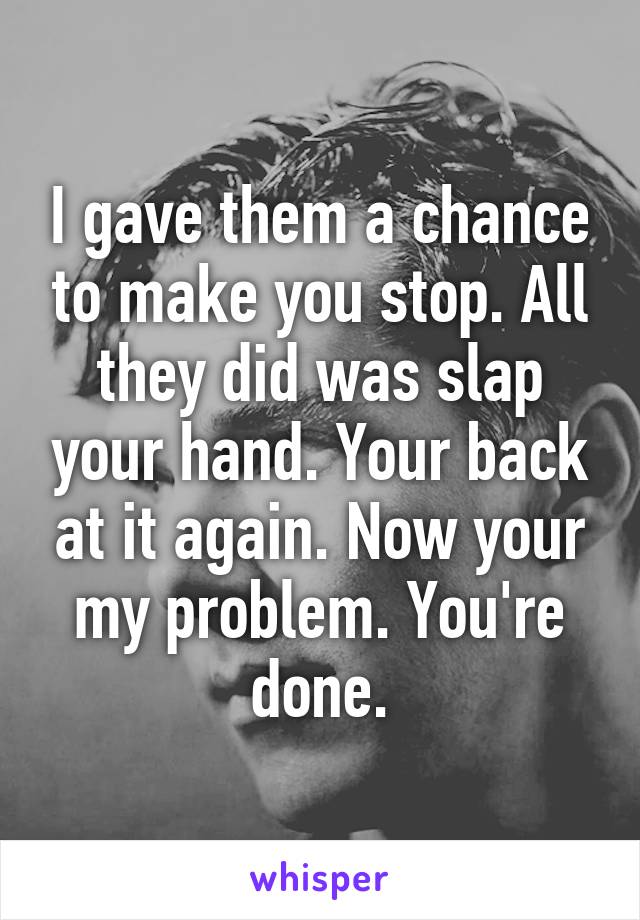 I gave them a chance to make you stop. All they did was slap your hand. Your back at it again. Now your my problem. You're done.