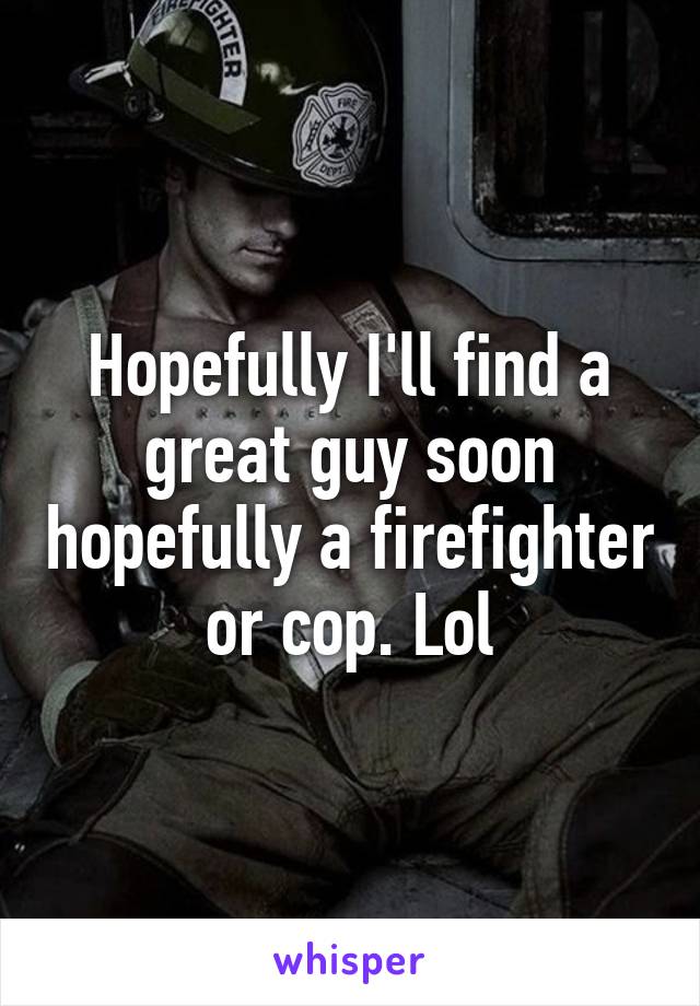 Hopefully I'll find a great guy soon hopefully a firefighter or cop. Lol