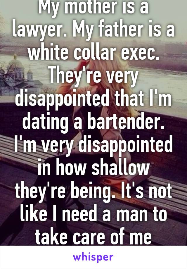 My mother is a lawyer. My father is a white collar exec. They're very disappointed that I'm dating a bartender. I'm very disappointed in how shallow they're being. It's not like I need a man to take care of me financially.